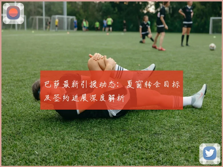 巴萨最新引援动态:夏窗转会目标及签约进展深度解析