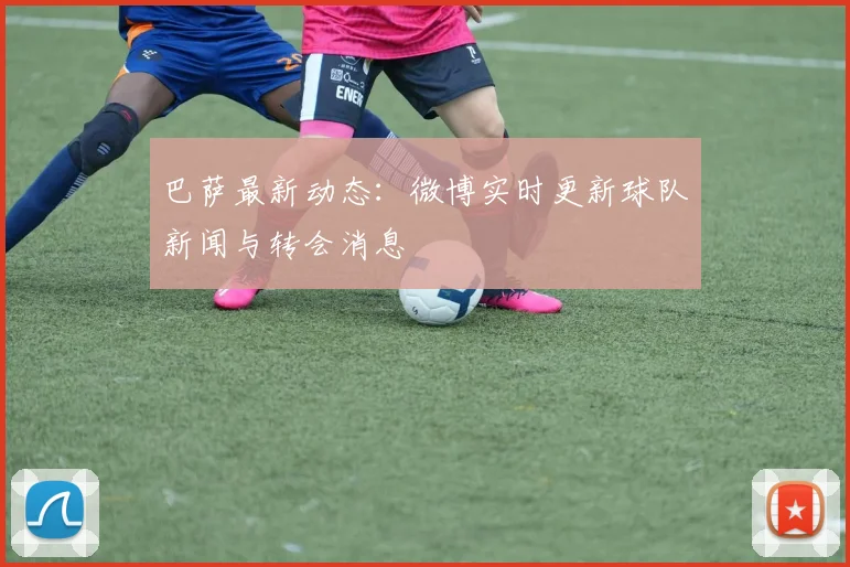 巴萨最新动态：微博实时更新球队新闻与转会消息