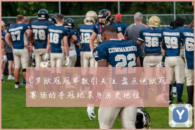 C罗欧冠冠军数引关注 盘点他欧冠赛场的夺冠纪录与历史地位