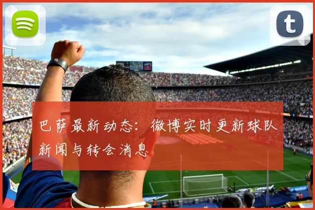 巴萨最新动态：微博实时更新球队新闻与转会消息