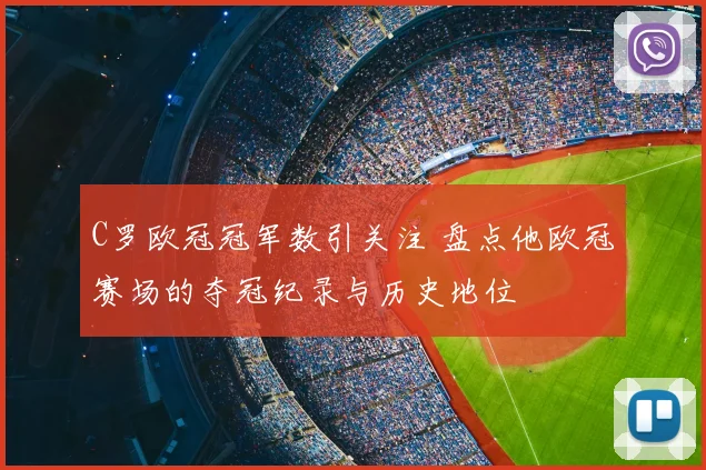 C罗欧冠冠军数引关注 盘点他欧冠赛场的夺冠纪录与历史地位